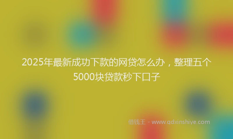 2025年最新成功下款的网贷怎么办，整理五个5000块贷款秒下口子