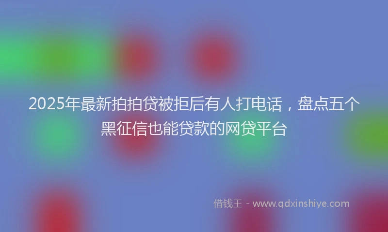 2025年最新拍拍贷被拒后有人打电话，盘点五个黑征信也能贷款的网贷平台