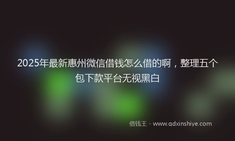2025年最新惠州微信借钱怎么借的啊，整理五个包下款平台无视黑白