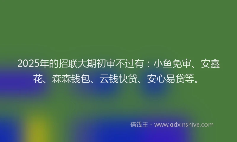 2025年的招联大期初审不过有：小鱼免审、安鑫花、森森钱包、云钱快贷、安心易贷等。