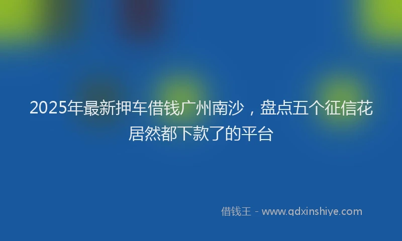 2025年最新押车借钱广州南沙，盘点五个征信花居然都下款了的平台