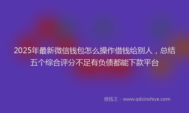 2025年最新微信钱包怎么操作借钱给别人，总结五个综合评分不足有负债都能下款平台