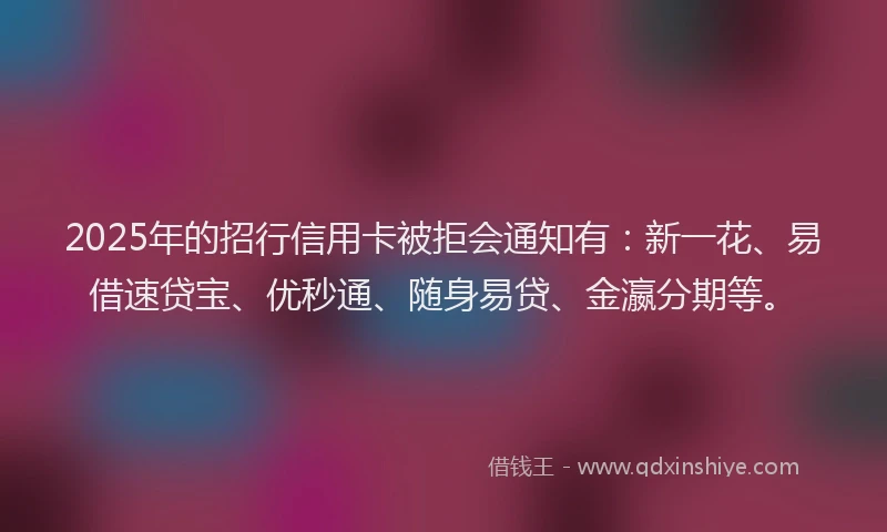 2025年的招行信用卡被拒会通知有：新一花、易借速贷宝、优秒通、随身易贷、金瀛分期等。