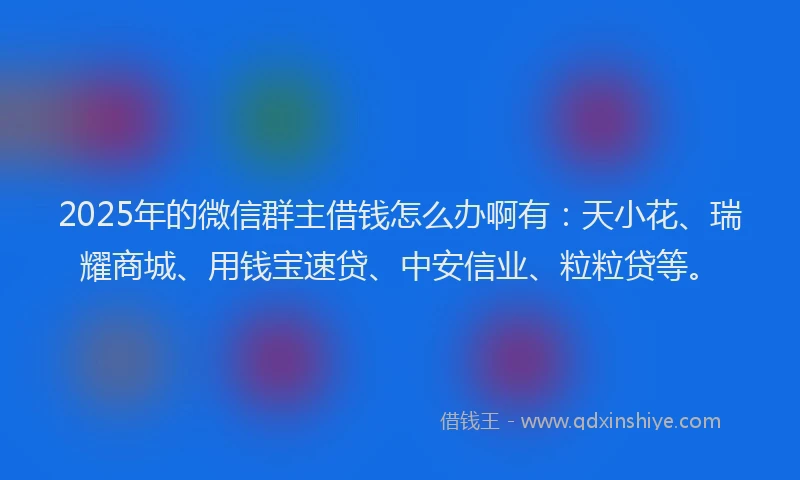 2025年的微信群主借钱怎么办啊有：天小花、瑞耀商城、用钱宝速贷、中安信业、粒粒贷等。
