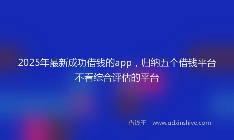 2025年最新成功借钱的app，归纳五个借钱平台不看综合评估的平台