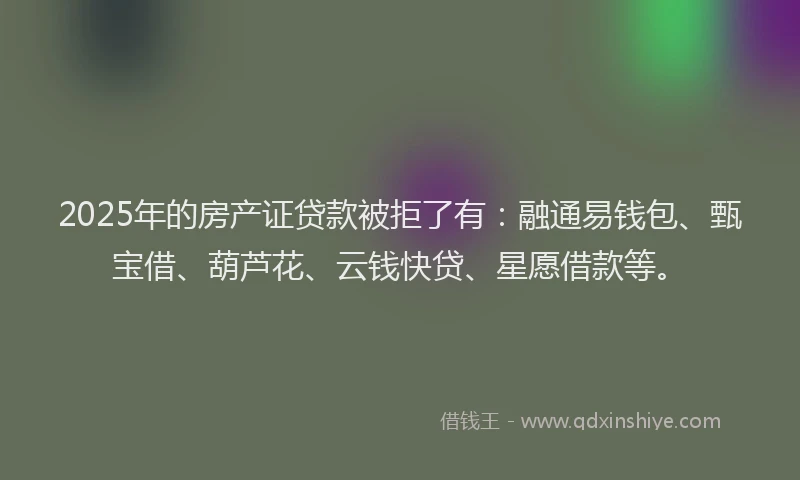 2025年的房产证贷款被拒了有：融通易钱包、甄宝借、葫芦花、云钱快贷、星愿借款等。