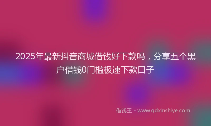 2025年最新抖音商城借钱好下款吗，分享五个黑户借钱0门槛极速下款口子