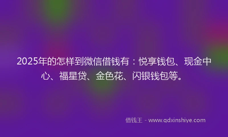 2025年的怎样到微信借钱有：悦享钱包、现金中心、福星贷、金色花、闪银钱包等。