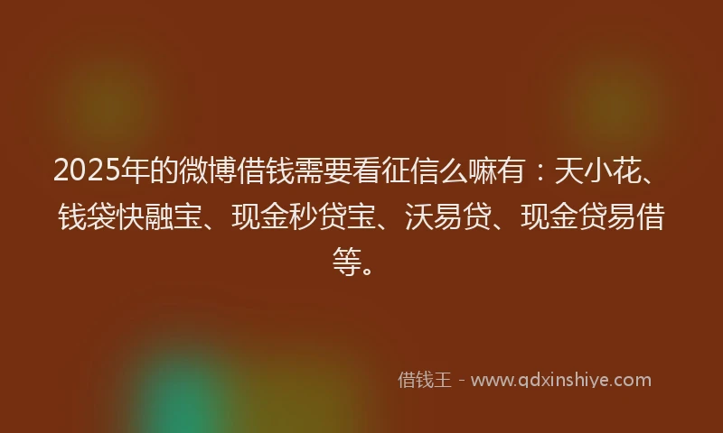 2025年的微博借钱需要看征信么嘛有：天小花、钱袋快融宝、现金秒贷宝、沃易贷、现金贷易借等。