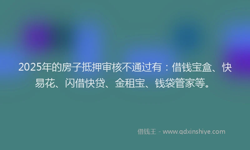 2025年的房子抵押审核不通过有：借钱宝盒、快易花、闪借快贷、金租宝、钱袋管家等。