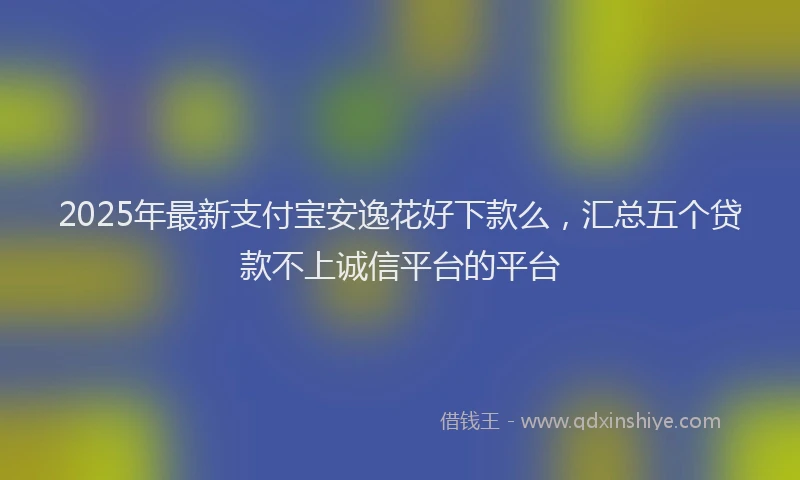 2025年最新支付宝安逸花好下款么，汇总五个贷款不上诚信平台的平台