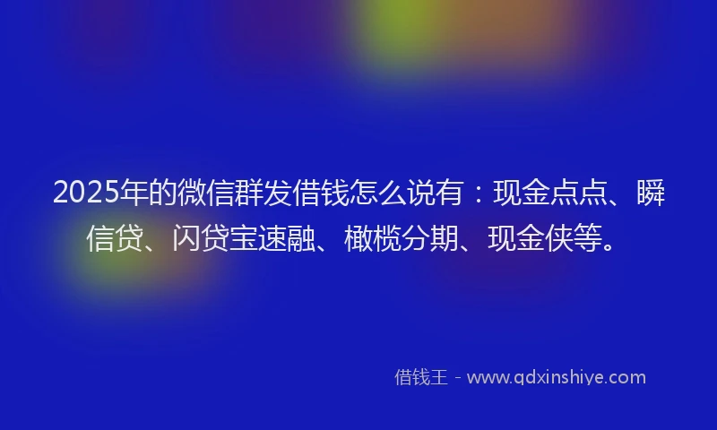 2025年的微信群发借钱怎么说有：现金点点、瞬信贷、闪贷宝速融、橄榄分期、现金侠等。