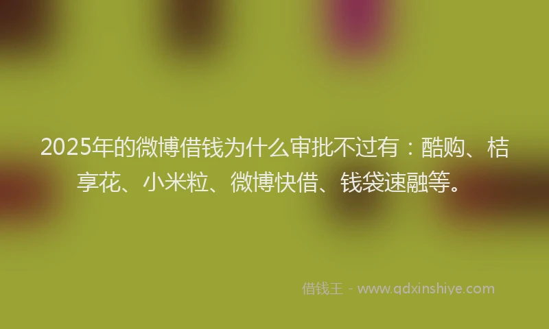 2025年的微博借钱为什么审批不过有：酷购、桔享花、小米粒、微博快借、钱袋速融等。