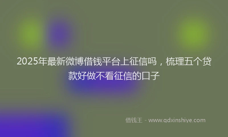2025年最新微博借钱平台上征信吗，梳理五个贷款好做不看征信的口子