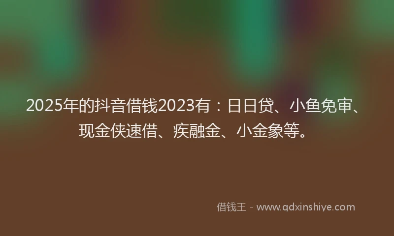 2025年的抖音借钱2023有：日日贷、小鱼免审、现金侠速借、疾融金、小金象等。