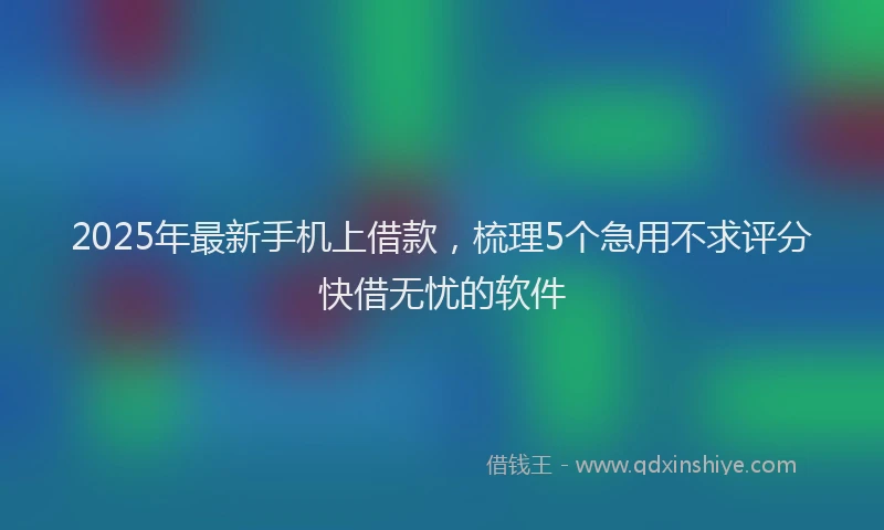 2025年最新手机上借款，梳理5个急用不求评分快借无忧的软件