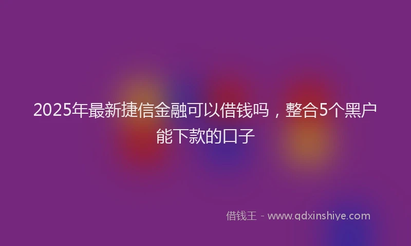 2025年最新捷信金融可以借钱吗，整合5个黑户能下款的口子