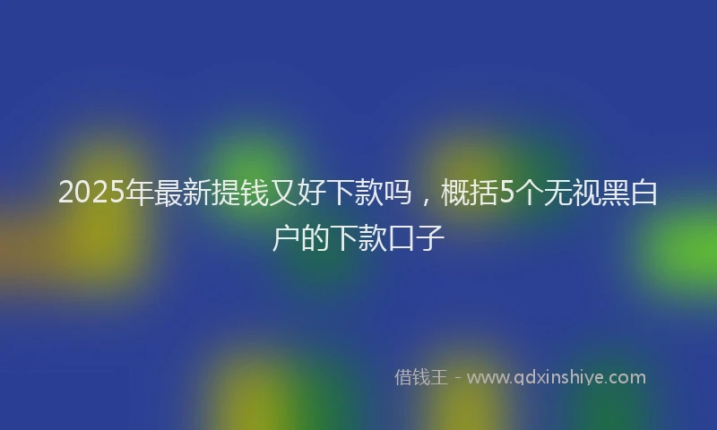 2025年最新提钱又好下款吗，概括5个无视黑白户的下款口子