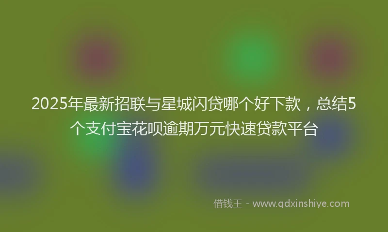 2025年最新招联与星城闪贷哪个好下款，总结5个支付宝花呗逾期万元快速贷款平台