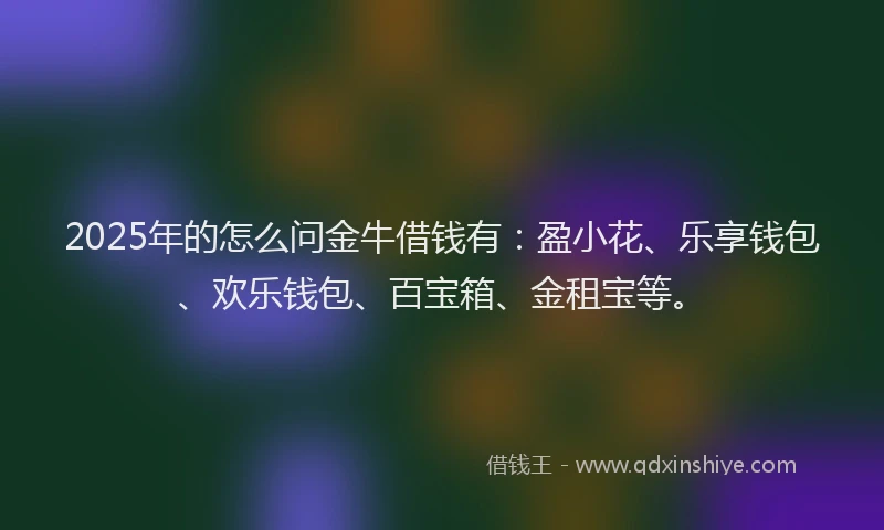 2025年的怎么问金牛借钱有：盈小花、乐享钱包、欢乐钱包、百宝箱、金租宝等。