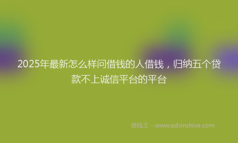 2025年最新怎么样问借钱的人借钱，归纳五个贷款不上诚信平台的平台
