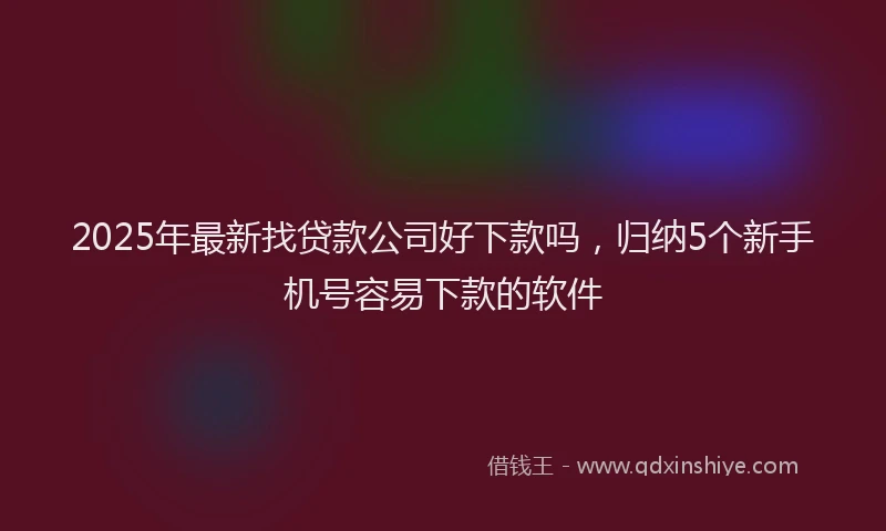 2025年最新找贷款公司好下款吗，归纳5个新手机号容易下款的软件