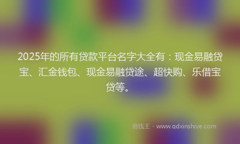 2025年的所有贷款平台名字大全有：现金易融贷宝、汇金钱包、现金易融贷途、超快购、乐借宝贷等。