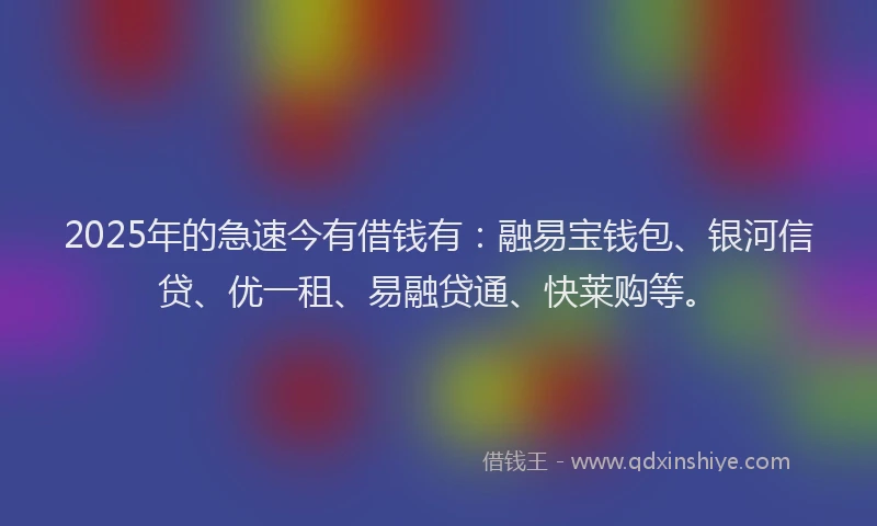 2025年的急速今有借钱有：融易宝钱包、银河信贷、优一租、易融贷通、快莱购等。