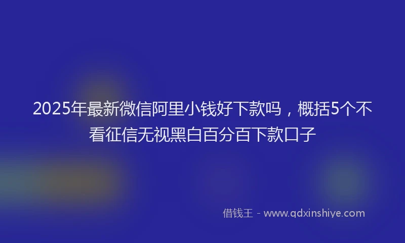 2025年最新微信阿里小钱好下款吗，概括5个不看征信无视黑白百分百下款口子