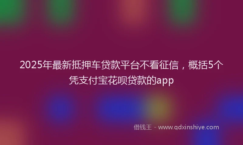 2025年最新抵押车贷款平台不看征信，概括5个凭支付宝花呗贷款的app