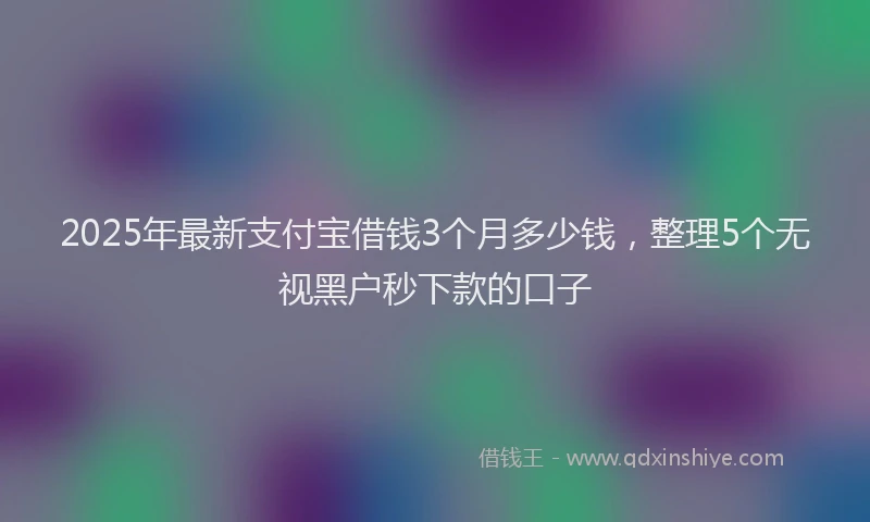 2025年最新支付宝借钱3个月多少钱，整理5个无视黑户秒下款的口子