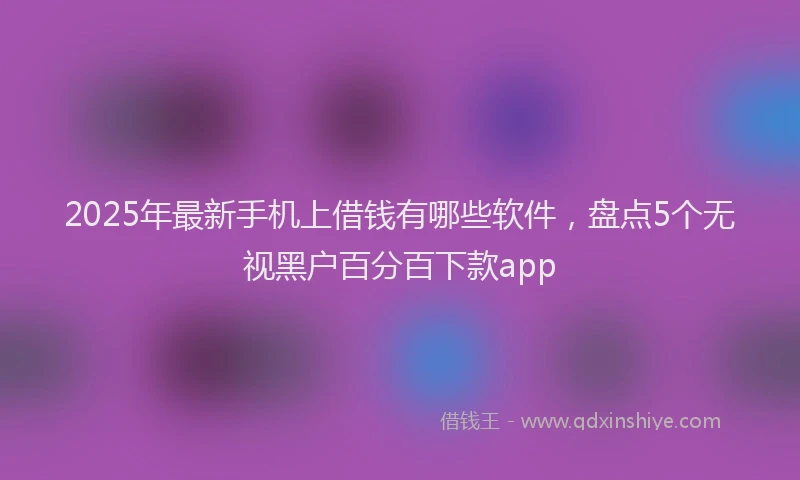 2025年最新手机上借钱有哪些软件，盘点5个无视黑户百分百下款app