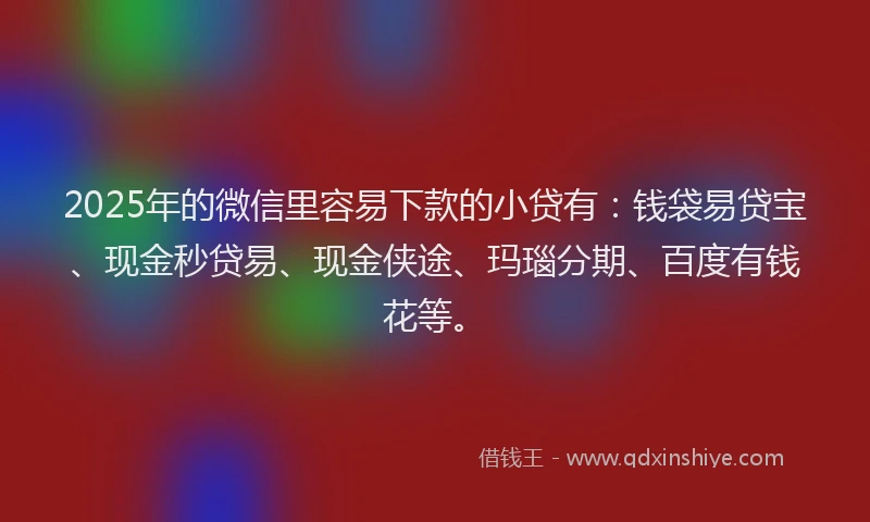 2025年的微信里容易下款的小贷有：钱袋易贷宝、现金秒贷易、现金侠途、玛瑙分期、百度有钱花等。