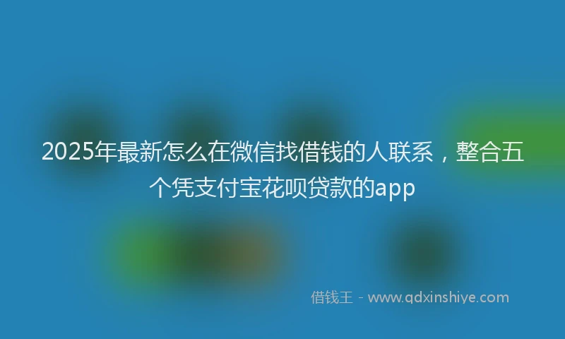 2025年最新怎么在微信找借钱的人联系，整合五个凭支付宝花呗贷款的app