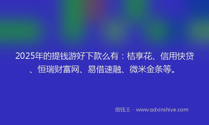 2025年的提钱游好下款么有：桔享花、信用快贷、恒瑞财富网、易借速融、微米金条等。