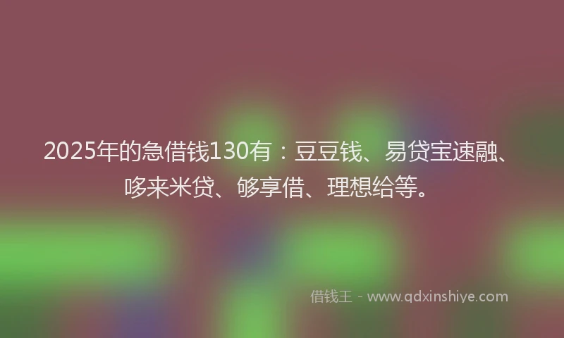 2025年的急借钱130有：豆豆钱、易贷宝速融、哆来米贷、够享借、理想给等。