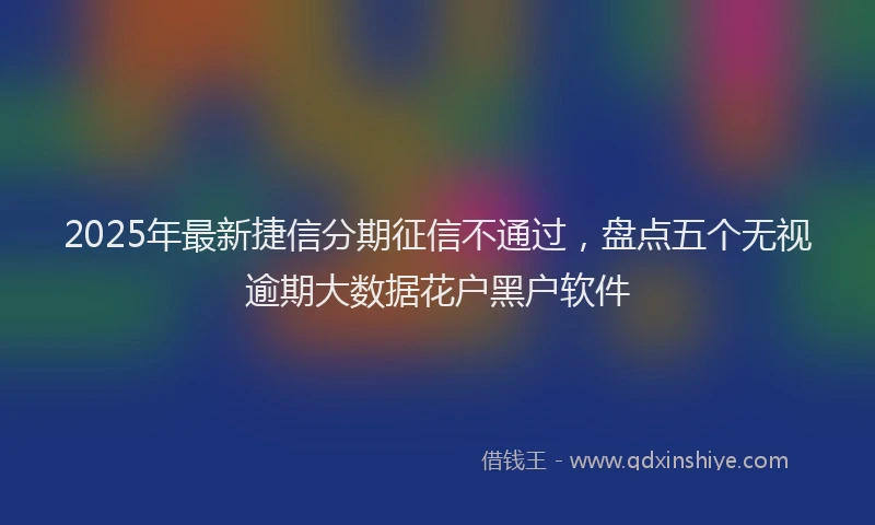 2025年最新捷信分期征信不通过，盘点五个无视逾期大数据花户黑户软件