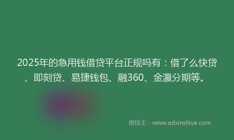 2025年的急用钱借贷平台正规吗有：借了么快贷、即刻贷、易捷钱包、融360、金瀛分期等。