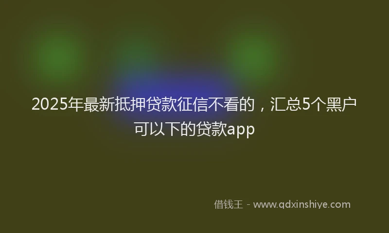2025年最新抵押贷款征信不看的，汇总5个黑户可以下的贷款app