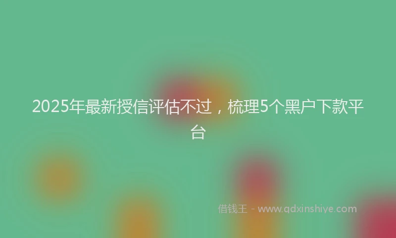 2025年最新授信评估不过，梳理5个黑户下款平台