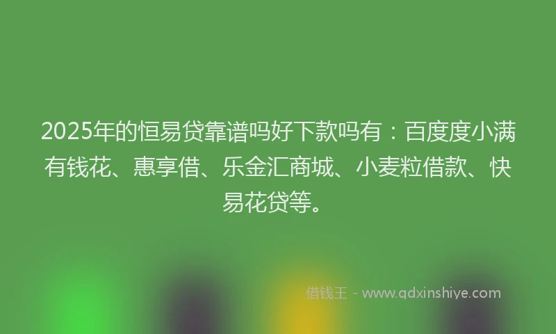 2025年的恒易贷靠谱吗好下款吗有：百度度小满有钱花、惠享借、乐金汇商城、小麦粒借款、快易花贷等。