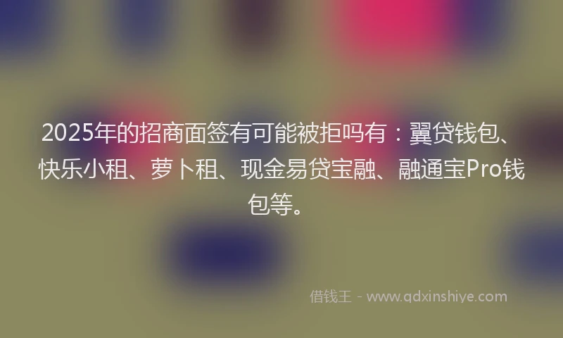 2025年的招商面签有可能被拒吗有：翼贷钱包、快乐小租、萝卜租、现金易贷宝融、融通宝Pro钱包等。
