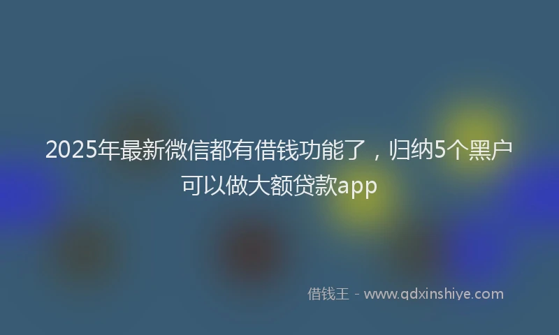2025年最新微信都有借钱功能了，归纳5个黑户可以做大额贷款app