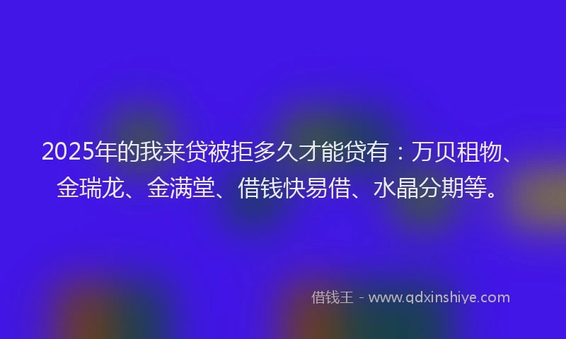 2025年的我来贷被拒多久才能贷有：万贝租物、金瑞龙、金满堂、借钱快易借、水晶分期等。