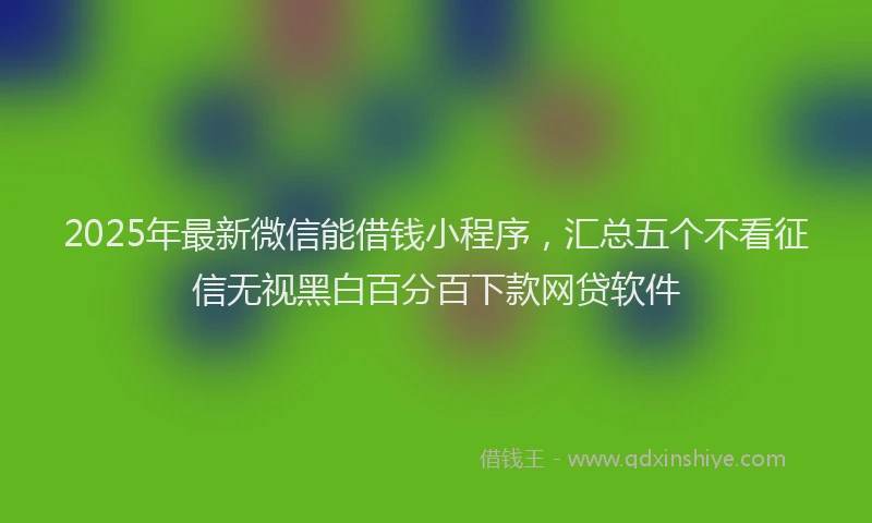 2025年最新微信能借钱小程序，汇总五个不看征信无视黑白百分百下款网贷软件