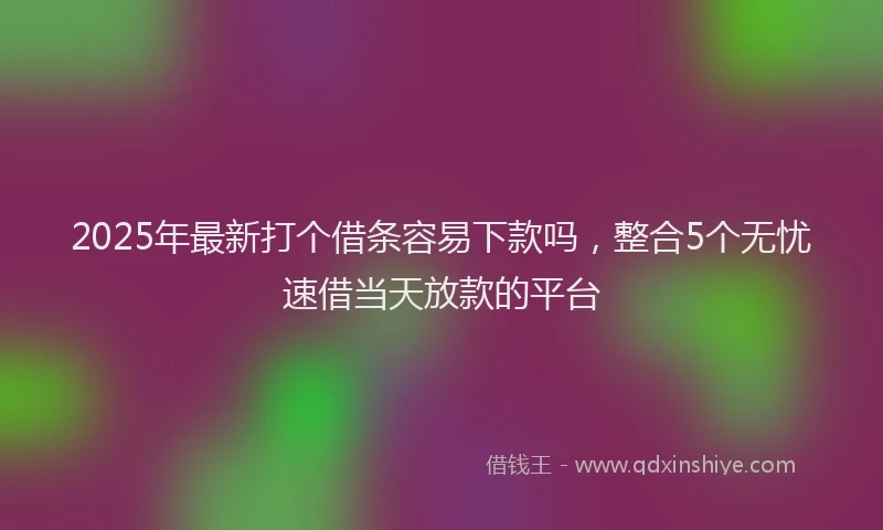 2025年最新打个借条容易下款吗，整合5个无忧速借当天放款的平台