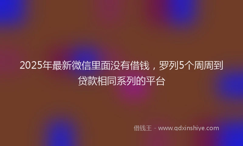 2025年最新微信里面没有借钱，罗列5个周周到贷款相同系列的平台