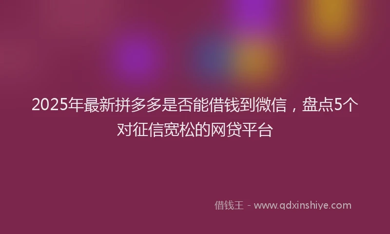 2025年最新拼多多是否能借钱到微信，盘点5个对征信宽松的网贷平台