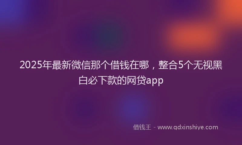 2025年最新微信那个借钱在哪，整合5个无视黑白必下款的网贷app
