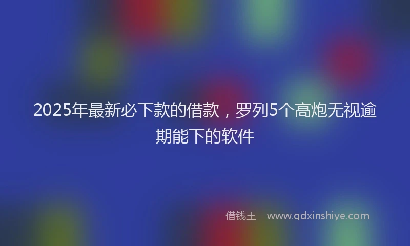 2025年最新必下款的借款，罗列5个高炮无视逾期能下的软件